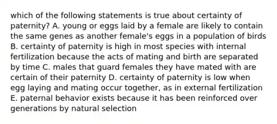 which of the following statements is true about certainty of paternity? A. young or eggs laid by a female are likely to contain the same genes as another female's eggs in a population of birds B. certainty of paternity is high in most species with internal fertilization because the acts of mating and birth are separated by time C. males that guard females they have mated with are certain of their paternity D. certainty of paternity is low when egg laying and mating occur together, as in external fertilization E. paternal behavior exists because it has been reinforced over generations by natural selection