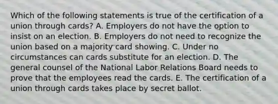 Which of the following statements is true of the certification of a union through cards? A. Employers do not have the option to insist on an election. B. Employers do not need to recognize the union based on a majority card showing. C. Under no circumstances can cards substitute for an election. D. The general counsel of the National Labor Relations Board needs to prove that the employees read the cards. E. The certification of a union through cards takes place by secret ballot.