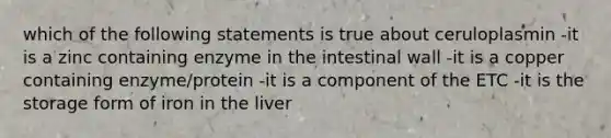 which of the following statements is true about ceruloplasmin -it is a zinc containing enzyme in the intestinal wall -it is a copper containing enzyme/protein -it is a component of the ETC -it is the storage form of iron in the liver