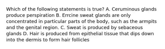 Which of the following statements is true? A. Ceruminous glands produce perspiration B. Errcine sweat glands are only concentrated in particular parts of the body, such as the armpits and the genital region. C. Sweat is produced by sebaceous glands D. Hair is produced from epithelial tissue that dips down into the dermis to form hair follicles