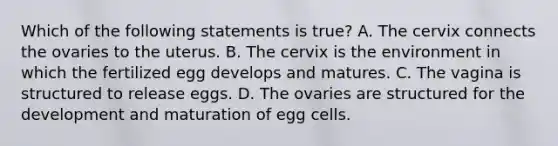 Which of the following statements is true? A. The cervix connects the ovaries to the uterus. B. The cervix is the environment in which the fertilized egg develops and matures. C. The vagina is structured to release eggs. D. The ovaries are structured for the development and maturation of egg cells.