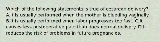 Which of the following statements is true of cesarean delivery? A.It is usually performed when the mother is bleeding vaginally. B.It is usually performed when labor progresses too fast. C.It causes less postoperative pain than does normal delivery. D.It reduces the risk of problems in future pregnancies.