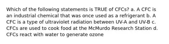 Which of the following statements is TRUE of CFCs? a. A CFC is an industrial chemical that was once used as a refrigerant b. A CFC is a type of ultraviolet radiation between UV-A and UV-B c. CFCs are used to cook food at the McMurdo Research Station d. CFCs react with water to generate ozone