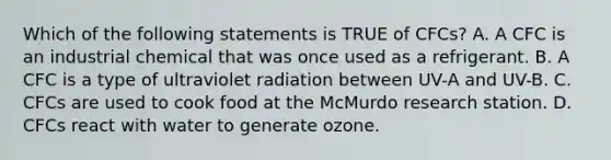 Which of the following statements is TRUE of CFCs? A. A CFC is an industrial chemical that was once used as a refrigerant. B. A CFC is a type of ultraviolet radiation between UV-A and UV-B. C. CFCs are used to cook food at the McMurdo research station. D. CFCs react with water to generate ozone.