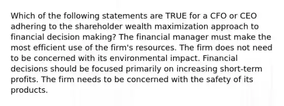 Which of the following statements are TRUE for a CFO or CEO adhering to the shareholder wealth maximization approach to financial decision making? The financial manager must make the most efficient use of the firm's resources. The firm does not need to be concerned with its environmental impact. Financial decisions should be focused primarily on increasing short-term profits. The firm needs to be concerned with the safety of its products.