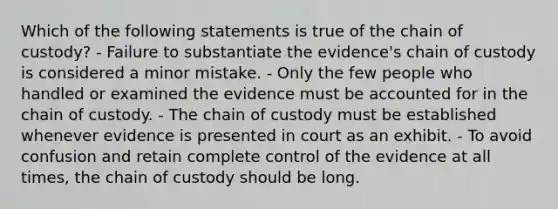 Which of the following statements is true of the chain of​ custody? - Failure to substantiate the​ evidence's chain of custody is considered a minor mistake. - Only the few people who handled or examined the evidence must be accounted for in the chain of custody. - The chain of custody must be established whenever evidence is presented in court as an exhibit. - To avoid confusion and retain complete control of the evidence at all​ times, the chain of custody should be long.