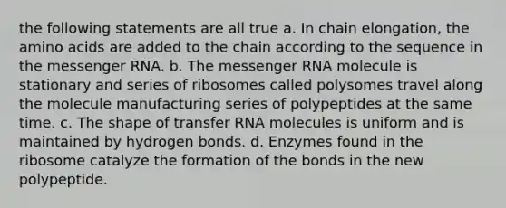 the following statements are all true a. In chain elongation, the amino acids are added to the chain according to the sequence in the messenger RNA. b. The messenger RNA molecule is stationary and series of ribosomes called polysomes travel along the molecule manufacturing series of polypeptides at the same time. c. The shape of transfer RNA molecules is uniform and is maintained by hydrogen bonds. d. Enzymes found in the ribosome catalyze the formation of the bonds in the new polypeptide.