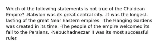 Which of the following statements is not true of the Chaldean Empire? -Babylon was its great central city. -It was the longest-lasting of the great Near Eastern empires. -The Hanging Gardens was created in its time. -The people of the empire welcomed its fall to the Persians. -Nebuchadnezzar II was its most successful ruler.