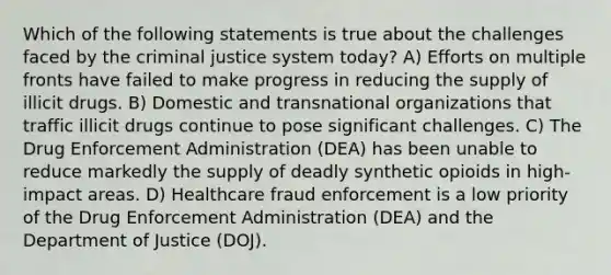 Which of the following statements is true about the challenges faced by the criminal justice system today? A) Efforts on multiple fronts have failed to make progress in reducing the supply of illicit drugs. B) Domestic and transnational organizations that traffic illicit drugs continue to pose significant challenges. C) The Drug Enforcement Administration (DEA) has been unable to reduce markedly the supply of deadly synthetic opioids in high-impact areas. D) Healthcare fraud enforcement is a low priority of the Drug Enforcement Administration (DEA) and the Department of Justice (DOJ).