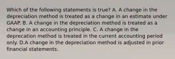 Which of the following statements is true? A. A change in the depreciation method is treated as a change in an estimate under GAAP. B. A change in the depreciation method is treated as a change in an accounting principle. C. A change in the deprecation method is treated in the current accounting period only. D.A change in the depreciation method is adjusted in prior <a href='https://www.questionai.com/knowledge/kFBJaQCz4b-financial-statements' class='anchor-knowledge'>financial statements</a>.