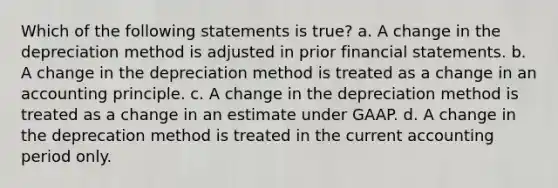 Which of the following statements is true? a. A change in the depreciation method is adjusted in prior financial statements. b. A change in the depreciation method is treated as a change in an accounting principle. c. A change in the depreciation method is treated as a change in an estimate under GAAP. d. A change in the deprecation method is treated in the current accounting period only.