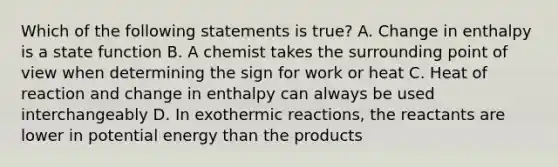 Which of the following statements is true? A. Change in enthalpy is a state function B. A chemist takes the surrounding point of view when determining the sign for work or heat C. Heat of reaction and change in enthalpy can always be used interchangeably D. In exothermic reactions, the reactants are lower in potential energy than the products