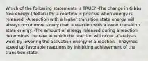 Which of the following statements is TRUE? -The change in Gibbs free energy (deltaG) for a reaction is positive when energy is released. -A reaction with a higher transition state energy will always occur more slowly than a reaction with a lower transition state energy. -The amount of energy released during a reaction determines the rate at which the reaction will occur. -Catalysts work by lowering the activation energy of a reaction. -Enzymes speed up favorable reactions by inhibiting achievement of the transition state