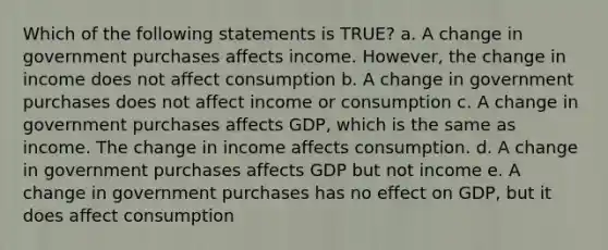 Which of the following statements is TRUE? a. A change in government purchases affects income. However, the change in income does not affect consumption b. A change in government purchases does not affect income or consumption c. A change in government purchases affects GDP, which is the same as income. The change in income affects consumption. d. A change in government purchases affects GDP but not income e. A change in government purchases has no effect on GDP, but it does affect consumption