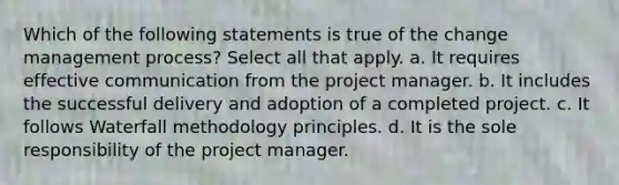 Which of the following statements is true of the change management process? Select all that apply. a. It requires effective communication from the project manager. b. It includes the successful delivery and adoption of a completed project. c. It follows Waterfall methodology principles. d. It is the sole responsibility of the project manager.