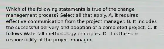 Which of the following statements is true of the change management process? Select all that apply. A. It requires effective communication from the project manager. B. It includes the successful delivery and adoption of a completed project. C. It follows Waterfall methodology principles. D. It is the sole responsibility of the project manager.