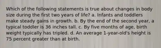 Which of the following statements is true about changes in body size during the first two years of life? a. Infants and toddlers make steady gains in growth. b. By the end of the second year, a typical toddler is 36 inches tall. c. By five months of age, birth weight typically has tripled. d. An average 1-year-old's height is 75 percent greater than at birth.