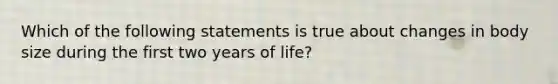 Which of the following statements is true about changes in body size during the first two years of life?