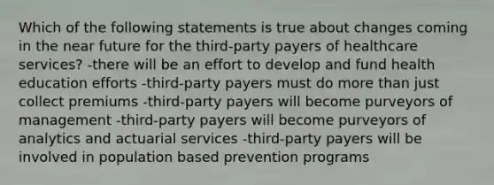 Which of the following statements is true about changes coming in <a href='https://www.questionai.com/knowledge/k3kaQH73w3-the-near-future' class='anchor-knowledge'>the near future</a> for the third-party payers of healthcare services? -there will be an effort to develop and fund health education efforts -third-party payers must do <a href='https://www.questionai.com/knowledge/keWHlEPx42-more-than' class='anchor-knowledge'>more than</a> just collect premiums -third-party payers will become purveyors of management -third-party payers will become purveyors of analytics and actuarial services -third-party payers will be involved in population based prevention programs