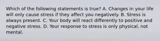 Which of the following statements is true? A. Changes in your life will only cause stress if they affect you negatively. B. Stress is always present. C. Your body will react differently to positive and negative stress. D. Your response to stress is only physical, not mental.