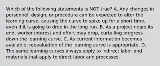 Which of the following statements is NOT​ true? A. Any changes in​ personnel, design, or procedure can be expected to alter the learning​ curve, causing the curve to spike up for a short​ time, even if it is going to drop in the long run. B. As a project nears its​ end, worker interest and effort may​ drop, curtailing progress down the learning curve. C. As current information becomes​ available, reevaluation of the learning curve is appropriate. D. The same learning curves always apply to indirect labor and materials that apply to direct labor and processes.