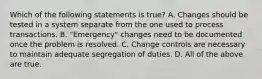 Which of the following statements is true? A. Changes should be tested in a system separate from the one used to process transactions. B. "Emergency" changes need to be documented once the problem is resolved. C. Change controls are necessary to maintain adequate segregation of duties. D. All of the above are true.