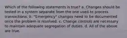 Which of the following statements is true? a. Changes should be tested in a system separate from the one used to process transactions. b. "Emergency" changes need to be documented once the problem is resolved. c. Change controls are necessary to maintain adequate segregation of duties. d. All of the above are true.