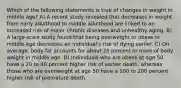 Which of the following statements is true of changes in weight in middle age? A) A recent study revealed that decreases in weight from early adulthood to middle adulthood are linked to an increased risk of major chronic diseases and unhealthy aging. B) A large-scale study found that being overweight or obese in middle age decreases an individual's risk of dying earlier. C) On average, body fat accounts for about 20 percent or more of body weight in middle age. D) Individuals who are obese at age 50 have a 20 to 40 percent higher risk of earlier death, whereas those who are overweight at age 50 have a 100 to 200 percent higher risk of premature death.