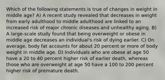 Which of the following statements is true of changes in weight in middle age? A) A recent study revealed that decreases in weight from early adulthood to middle adulthood are linked to an increased risk of major chronic diseases and unhealthy aging. B) A large-scale study found that being overweight or obese in middle age decreases an individual's risk of dying earlier. C) On average, body fat accounts for about 20 percent or more of body weight in middle age. D) Individuals who are obese at age 50 have a 20 to 40 percent higher risk of earlier death, whereas those who are overweight at age 50 have a 100 to 200 percent higher risk of premature death.