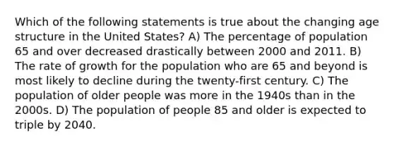 Which of the following statements is true about the changing age structure in the United States? A) The percentage of population 65 and over decreased drastically between 2000 and 2011. B) The rate of growth for the population who are 65 and beyond is most likely to decline during the twenty-first century. C) The population of older people was more in the 1940s than in the 2000s. D) The population of people 85 and older is expected to triple by 2040.