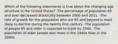 Which of the following statements is true about the changing age structure in the United States? -The percentage of population 65 and over decreased drastically between 2000 and 2011. -The rate of growth for the population who are 65 and beyond is most likely to decline during the twenty-first century. -The population of people 85 and older is expected to triple by 2040. -The population of older people was more in the 1940s than in the 2000s