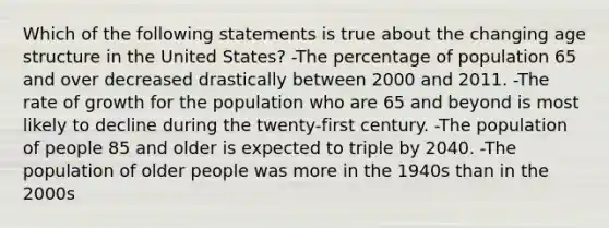 Which of the following statements is true about the changing age structure in the United States? -The percentage of population 65 and over decreased drastically between 2000 and 2011. -The rate of growth for the population who are 65 and beyond is most likely to decline during the twenty-first century. -The population of people 85 and older is expected to triple by 2040. -The population of older people was more in the 1940s than in the 2000s