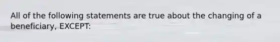 All of the following statements are true about the changing of a beneficiary, EXCEPT: