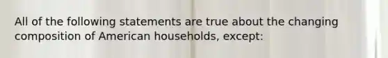 All of the following statements are true about the changing composition of American households, except: