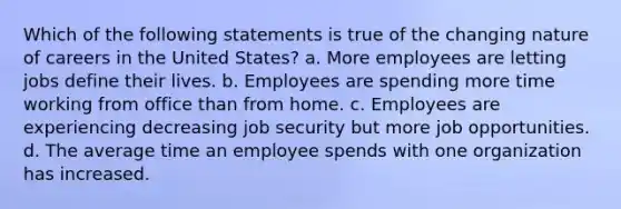 Which of the following statements is true of the changing nature of careers in the United States? a. More employees are letting jobs define their lives. b. Employees are spending more time working from office than from home. c. Employees are experiencing decreasing job security but more job opportunities. d. The average time an employee spends with one organization has increased.