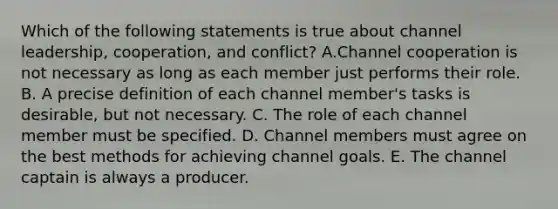 Which of the following statements is true about channel leadership, cooperation, and conflict? A.Channel cooperation is not necessary as long as each member just performs their role. B. A precise definition of each channel member's tasks is desirable, but not necessary. C. The role of each channel member must be specified. D. Channel members must agree on the best methods for achieving channel goals. E. The channel captain is always a producer.