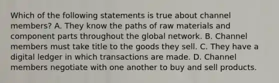 Which of the following statements is true about channel members? A. They know the paths of raw materials and component parts throughout the global network. B. Channel members must take title to the goods they sell. C. They have a digital ledger in which transactions are made. D. Channel members negotiate with one another to buy and sell products.