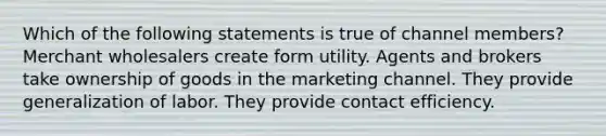 Which of the following statements is true of channel members? Merchant wholesalers create form utility. Agents and brokers take ownership of goods in the marketing channel. They provide generalization of labor. They provide contact efficiency.