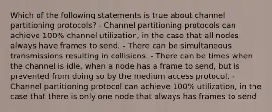 Which of the following statements is true about channel partitioning protocols? - Channel partitioning protocols can achieve 100% channel utilization, in the case that all nodes always have frames to send. - There can be simultaneous transmissions resulting in collisions. - There can be times when the channel is idle, when a node has a frame to send, but is prevented from doing so by the medium access protocol. - Channel partitioning protocol can achieve 100% utilization, in the case that there is only one node that always has frames to send