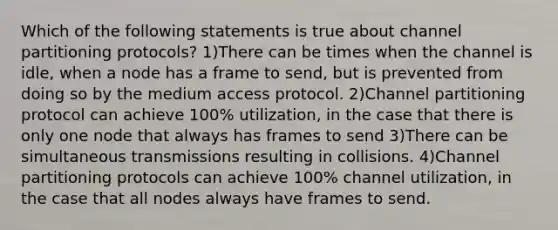 Which of the following statements is true about channel partitioning protocols? 1)There can be times when the channel is idle, when a node has a frame to send, but is prevented from doing so by the medium access protocol. 2)Channel partitioning protocol can achieve 100% utilization, in the case that there is only one node that always has frames to send 3)There can be simultaneous transmissions resulting in collisions. 4)Channel partitioning protocols can achieve 100% channel utilization, in the case that all nodes always have frames to send.