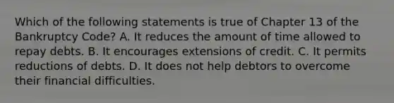 Which of the following statements is true of Chapter 13 of the Bankruptcy Code? A. It reduces the amount of time allowed to repay debts. B. It encourages extensions of credit. C. It permits reductions of debts. D. It does not help debtors to overcome their financial difficulties.