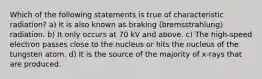 Which of the following statements is true of characteristic radiation? a) It is also known as braking (bremsstrahlung) radiation. b) It only occurs at 70 kV and above. c) The high-speed electron passes close to the nucleus or hits the nucleus of the tungsten atom. d) It is the source of the majority of x-rays that are produced.