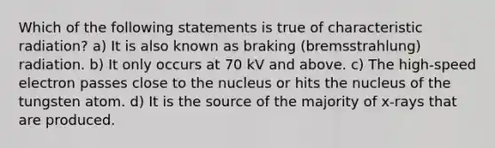 Which of the following statements is true of characteristic radiation? a) It is also known as braking (bremsstrahlung) radiation. b) It only occurs at 70 kV and above. c) The high-speed electron passes close to the nucleus or hits the nucleus of the tungsten atom. d) It is the source of the majority of x-rays that are produced.