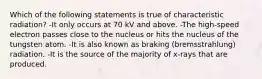 Which of the following statements is true of characteristic radiation? -It only occurs at 70 kV and above. -The high-speed electron passes close to the nucleus or hits the nucleus of the tungsten atom. -It is also known as braking (bremsstrahlung) radiation. -It is the source of the majority of x-rays that are produced.