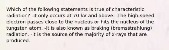 Which of the following statements is true of characteristic radiation? -It only occurs at 70 kV and above. -The high-speed electron passes close to the nucleus or hits the nucleus of the tungsten atom. -It is also known as braking (bremsstrahlung) radiation. -It is the source of the majority of x-rays that are produced.