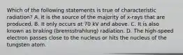 Which of the following statements is true of characteristic radiation? A. It is the source of the majority of x-rays that are produced. B. It only occurs at 70 kV and above. C. It is also known as braking (bremsstrahlung) radiation. D. The high-speed electron passes close to the nucleus or hits the nucleus of the tungsten atom.