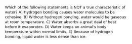 Which of the following statements is NOT a true characteristic of water? A) Hydrogen bonding causes water molecules to be cohesive. B) Without hydrogen bonding, water would be gaseous at room temperature. C) Water absorbs a great deal of heat before it evaporates. D) Water keeps an animal's body temperature within normal limits. E) Because of hydrogen bonding, liquid water is less dense than ice.