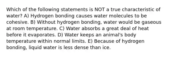 Which of the following statements is NOT a true characteristic of water? A) Hydrogen bonding causes water molecules to be cohesive. B) Without hydrogen bonding, water would be gaseous at room temperature. C) Water absorbs a great deal of heat before it evaporates. D) Water keeps an animal's body temperature within normal limits. E) Because of hydrogen bonding, liquid water is less dense than ice.