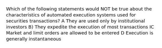 Which of the following statements would NOT be true about the characteristics of automated execution systems used for securities transactions? A They are used only by institutional investors B) They expedite the execution of most transactions IC Market and limit orders are allowed to be entered D Execution is generally instantaneous