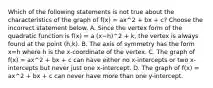 Which of the following statements is not true about the characteristics of the graph of f(x) = ax^2 + bx + c? Choose the incorrect statement below. A. Since the vertex form of the quadratic function is f(x) = a (x−h)^2 + k​, the vertex is always found at the point (h,k). B. The axis of symmetry has the form x=h where h is the​ x-coordinate of the vertex. C. The graph of f(x) = ax^2 + bx + c can have either no​ x-intercepts or two​ x-intercepts but never just one​ x-intercept. D. The graph of f(x) = ax^2 + bx + c can never have more than one​ y-intercept.